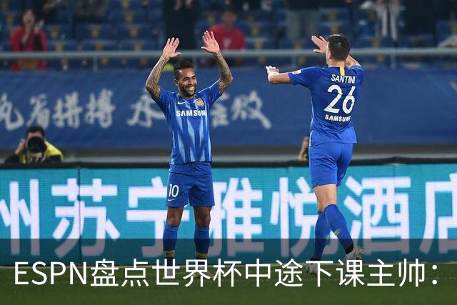 ESPN盘点世界杯中途下课主帅：拉穆奇上榜 洛佩特吉、车范根在列